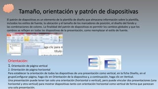 Tamaño, orientación y patrón de diapositivas
El patrón de diapositivas es un elemento de la plantilla de diseño que almacena información sobre la plantilla,
incluidos los estilos de fuente, la ubicación y el tamaño de los marcadores de posición, el diseño del fondo y
las combinaciones de colores. La finalidad del patrón de diapositivas es permitir los cambios globales y que los
cambios se reflejen en todas las diapositivas de la presentación, como reemplazar el estilo de fuente.
Orientación:
1. Orientación de página vertical
2. Orientación de página horizontal
Para establecer la orientación de todas las diapositivas de una presentación como vertical, en la ficha Diseño, en el
grupoConfigurar página, haga clic en Orientación de la diapositiva y, a continuación, haga clic en Vertical.
Una presentación puede tener tan solo una orientación (horizontal o vertical), pero puede vincular dos presentaciones (una
horizontal y otra vertical) para mostrar diapositivas tanto con orientación horizontal como vertical de forma que parezcan
una sola presentación.
 