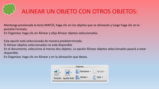 ALINEAR UN OBJETO CON OTROS OBJETOS:
Mantenga presionada la tecla MAYÚS, haga clic en los objetos que se alinearán y luego haga clic en la
pestaña Formato.
En Organizar, haga clic en Alinear y elija Alinear objetos seleccionados.
Esta opción está seleccionada de manera predeterminada.
Si Alinear objetos seleccionados no está disponible
En el documento, seleccione al menos dos objetos. La opción Alinear objetos seleccionados pasará a estar
disponible.
En Organizar, haga clic en Alinear y en la alineación que desea.
 