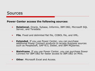 Sources
Power Center access the following sources:
• Relational. Oracle, Sybase, Informix, IBM DB2, Microsoft SQL
Server, and Teradata.
• File. Fixed and delimited flat file, COBOL file, and XML.
• Extended. If you use Power Center, you can purchase
additional Power Connect products to access business sources
such as PeopleSoft, SAP R/3, Siebel, and IBM MQSeries.
• Mainframe. If you use Power Center, you can purchase Power
Connect for IBM DB2 for faster access to IBM DB2 on MVS.
• Other. Microsoft Excel and Access.
 