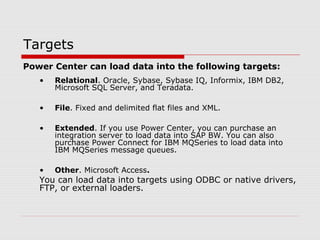 Targets
Power Center can load data into the following targets:
• Relational. Oracle, Sybase, Sybase IQ, Informix, IBM DB2,
Microsoft SQL Server, and Teradata.
• File. Fixed and delimited flat files and XML.
• Extended. If you use Power Center, you can purchase an
integration server to load data into SAP BW. You can also
purchase Power Connect for IBM MQSeries to load data into
IBM MQSeries message queues.
• Other. Microsoft Access.
You can load data into targets using ODBC or native drivers,
FTP, or external loaders.
 