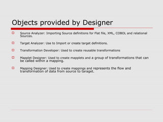 Objects provided by Designer
 Source Analyzer: Importing Source definitions for Flat file, XML, COBOL and relational
Sources.
 Target Analyzer: Use to Import or create target definitions.
 Transformation Developer: Used to create reusable transformations
 Mapplet Designer: Used to create mapplets and a group of transformations that can
be called within a mapping.
 Mapping Designer: Used to create mappings and represents the flow and
transformation of data from source to taraget.
 