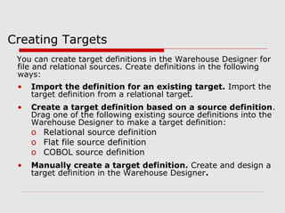 Creating Targets
You can create target definitions in the Warehouse Designer for
file and relational sources. Create definitions in the following
ways:
• Import the definition for an existing target. Import the
target definition from a relational target.
• Create a target definition based on a source definition.
Drag one of the following existing source definitions into the
Warehouse Designer to make a target definition:
o Relational source definition
o Flat file source definition
o COBOL source definition
• Manually create a target definition. Create and design a
target definition in the Warehouse Designer.
 