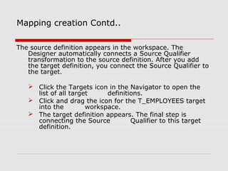 Mapping creation Contd..
The source definition appears in the workspace. The
Designer automatically connects a Source Qualifier
transformation to the source definition. After you add
the target definition, you connect the Source Qualifier to
the target.
 Click the Targets icon in the Navigator to open the
list of all target definitions.
 Click and drag the icon for the T_EMPLOYEES target
into the workspace.
 The target definition appears. The final step is
connecting the Source Qualifier to this target
definition.
 