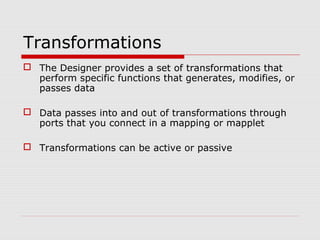 Transformations
 The Designer provides a set of transformations that
perform specific functions that generates, modifies, or
passes data
 Data passes into and out of transformations through
ports that you connect in a mapping or mapplet
 Transformations can be active or passive
 