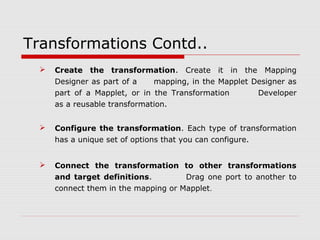 Transformations Contd..
 Create the transformation. Create it in the Mapping
Designer as part of a mapping, in the Mapplet Designer as
part of a Mapplet, or in the Transformation Developer
as a reusable transformation.
 Configure the transformation. Each type of transformation
has a unique set of options that you can configure.
 Connect the transformation to other transformations
and target definitions. Drag one port to another to
connect them in the mapping or Mapplet.
 