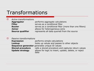 Transformations
 Active transformations
Aggregator performs aggregate calculations
Filter serves as a conditional filter
Router serves as a conditional filter (more than one filters)
Joiner allows for heterogeneous joins
Source qualifier represents all data queried from the source
 Passive transformations
Expression performs simple calculations
Lookup looks up values and passes to other objects
Sequence generator generates unique ID values
Stored procedure calls a stored procedure and captures return values
Update strategy allows for logic to insert, update, delete, or reject
data
 