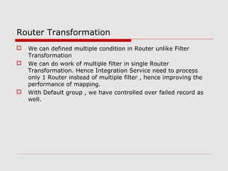 Router Transformation
 We can defined multiple condition in Router unlike Filter
Transformation
 We can do work of multiple filter in single Router
Transformation. Hence Integration Service need to process
only 1 Router instead of multiple filter , hence improving the
performance of mapping.
 With Default group , we have controlled over failed record as
well.
 