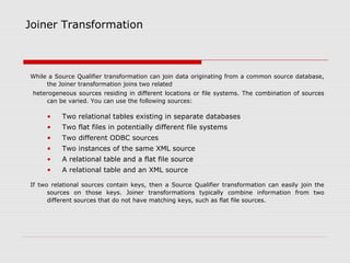 Joiner Transformation
While a Source Qualifier transformation can join data originating from a common source database,
the Joiner transformation joins two related
heterogeneous sources residing in different locations or file systems. The combination of sources
can be varied. You can use the following sources:
• Two relational tables existing in separate databases
• Two flat files in potentially different file systems
• Two different ODBC sources
• Two instances of the same XML source
• A relational table and a flat file source
• A relational table and an XML source
If two relational sources contain keys, then a Source Qualifier transformation can easily join the
sources on those keys. Joiner transformations typically combine information from two
different sources that do not have matching keys, such as flat file sources.
 