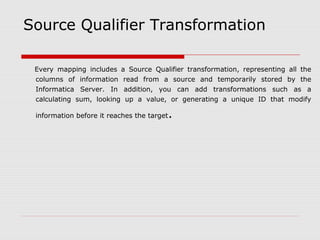 Source Qualifier Transformation
Every mapping includes a Source Qualifier transformation, representing all the
columns of information read from a source and temporarily stored by the
Informatica Server. In addition, you can add transformations such as a
calculating sum, looking up a value, or generating a unique ID that modify
information before it reaches the target.
 