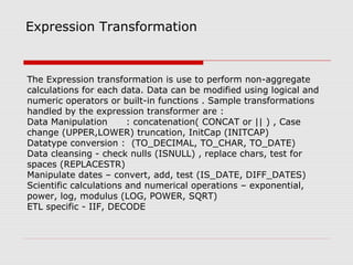 Expression Transformation
The Expression transformation is use to perform non-aggregate
calculations for each data. Data can be modified using logical and
numeric operators or built-in functions . Sample transformations
handled by the expression transformer are :
Data Manipulation : concatenation( CONCAT or || ) , Case
change (UPPER,LOWER) truncation, InitCap (INITCAP)
Datatype conversion : (TO_DECIMAL, TO_CHAR, TO_DATE)
Data cleansing - check nulls (ISNULL) , replace chars, test for
spaces (REPLACESTR)
Manipulate dates – convert, add, test (IS_DATE, DIFF_DATES)
Scientific calculations and numerical operations – exponential,
power, log, modulus (LOG, POWER, SQRT)
ETL specific - IIF, DECODE
 