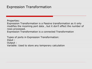Expression Transformation
Properties:
Expression Transformation is a Passive transformation as it only
modifies the incoming port data , but it don’t effect the number of
rows processed.
Expression Transformation is a connected Transformation
Types of ports in Expression Transformation:
Input :
Output :
Variable: Used to store any temporary calculation
 