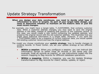 Update Strategy Transformation
When you design your data warehouse, you need to decide what type of
information to store in targets. As part of your target table design, you
need to determine whether to maintain all the historic data or just the
most recent changes.
For example, you might have a target table, T_CUSTOMERS, that contains customer
data. When a customer address changes, you may want to save the original
address in the table, instead of updating that portion of the customer record. In
this case, you would create a new record containing the updated address, and
preserve the original record with the old customer address. This illustrates how you
might store historical information in a target table. However, if you want the
T_CUSTOMERS table to be a snapshot of current customer data, you would update
the existing customer record and lose the original address.
The model you choose constitutes your update strategy, how to handle changes to
existing records. In Power Center, you set your update strategy at two different
levels:
• Within a session. When you configure a session, you can instruct the
Informatica Server to either treat all records in the same way (for
example, treat all records as inserts), or use instructions coded into the
session mapping to flag records for different database operations.
• Within a mapping. Within a mapping, you use the Update Strategy
transformation to flag records for insert, delete, update, or reject.
 