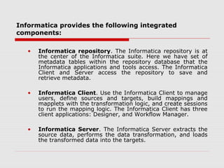Informatica provides the following integrated
components:
• Informatica repository. The Informatica repository is at
the center of the Informatica suite. Here we have set of
metadata tables within the repository database that the
Informatica applications and tools access. The Informatica
Client and Server access the repository to save and
retrieve metadata.
• Informatica Client. Use the Informatica Client to manage
users, define sources and targets, build mappings and
mapplets with the transformation logic, and create sessions
to run the mapping logic. The Informatica Client has three
client applications: Designer, and Workflow Manager.
• Informatica Server. The Informatica Server extracts the
source data, performs the data transformation, and loads
the transformed data into the targets.
 