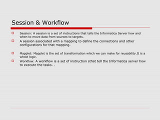 Session & Workflow
 Session: A session is a set of instructions that tells the Informatica Server how and
when to move data from sources to targets.
 A session associated with a mapping to define the connections and other
configurations for that mapping.
 Mapplet: Mapplet is the set of transformation which we can make for reusability.It is a
whole logic.
 Workflow: A workflow is a set of instruction sthat tell the Informatica server how
to execute the tasks. .
 