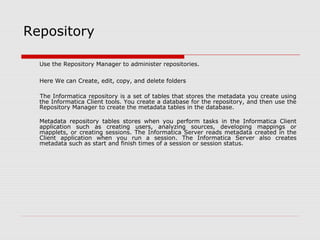 Repository
Use the Repository Manager to administer repositories.
Here We can Create, edit, copy, and delete folders
The Informatica repository is a set of tables that stores the metadata you create using
the Informatica Client tools. You create a database for the repository, and then use the
Repository Manager to create the metadata tables in the database.
Metadata repository tables stores when you perform tasks in the Informatica Client
application such as creating users, analyzing sources, developing mappings or
mapplets, or creating sessions. The Informatica Server reads metadata created in the
Client application when you run a session. The Informatica Server also creates
metadata such as start and finish times of a session or session status.
 