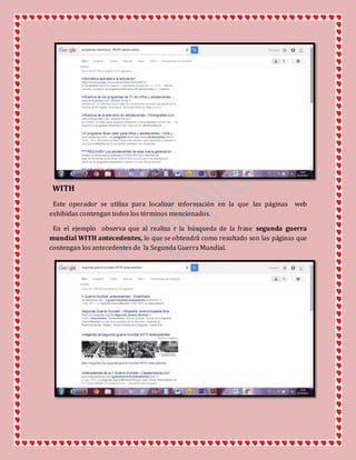 WITH
Este operador se utiliza para localizar información en la que las páginas web
exhibidas contengan todos los términos mencionados.
En el ejemplo observa que al realiza r la búsqueda de la frase segunda guerra
mundial WITH antecedentes, lo que se obtendrá como resultado son las páginas que
contengan los antecedentes de la Segunda Guerra Mundial.
 