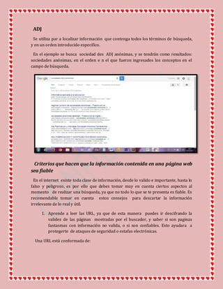ADJ
Se utiliza par a localizar información que contenga todos los términos de búsqueda,
y en un orden introducido especifico.
En el ejemplo se busca sociedad des ADJ anónimas, y se tendrán como resultados:
sociedades anónimas, en el orden e n el que fueron ingresados los conceptos en el
campo de búsqueda.
Criterios que hacen que la información contenida en una página web
sea fiable
En el internet existe toda clase de información, desde lo valido e importante, hasta lo
falso y peligroso, es por ello que debes tomar muy en cuenta ciertos aspectos al
momento de realizar una búsqueda, ya que no todo lo que se te presenta es fiable. Es
recomendable tomar en cuenta estos consejos para descartar la información
irrelevante de lo real y útil.
1. Aprende a leer las URL, ya que de esta manera puedes ir descifrando la
validez de las páginas mostradas por el buscador, y saber si son paginas
fantasmas con información no valida, o si son confiables. Esto ayudara a
protegerte de ataques de seguridad o estafas electrónicas.
Una URL está conformada de:
 