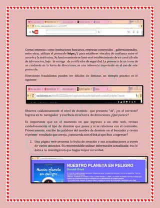 Ciertas empresas como instituciones bancarias, empresas comerciales , gubernamentales,
entre otras, utilizan el protocolo https:// para establecer vinculos de confianza entre el
usuario y la institucion. Su funcionamiento se basa en el establecimiento de un canal cifrado
de informacion, bajo la entrega de certificados de seguridad. La presencia de un icono de
un candando en la barra de direcciones, es una referencia importante en el uso de este
protocolo.
Direcciones fraudulentas pueden ser dificiles de detectar, un ejemplo practico es el
siguiente:
Observa cuidadosamente el nivel de dominio que presenta “.tk”, ¿es el correcto?
Ingresa en tu navegador y escríbela en la barra de direcciones, ¿Qué parece?
Es importante que en el momento en que ingreses a un sitio web, revises
cuidadosamente el tipo de dominio que posee y si se relaciona con el contenido.
Primeramente, escribe las palabras del nombre de dominio en el buscador y revisa
el primer resultado que arroja, ¿concuerda con el link al que ibas a ingresar?
2. Una página web presenta la fecha de creación y sus actualizaciones a través
de varios anuncios. Es recomendable utilizar información actualizada; eso le
dará a la investigación que hagas mayor veracidad.
 