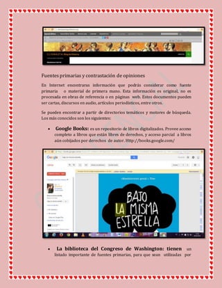 Fuentesprimarias y contrastación de opiniones
En Internet encontraras información que podrás considerar como fuente
primaria o material de primera mano. Esta información es original, no es
procesada en obras de referencia o en páginas web. Estos documentos pueden
ser cartas, discursos en audio, artículos periodísticos, entre otros.
Se pueden encontrar a partir de directorios temáticos y motores de búsqueda.
Los más conocidos son los siguientes:
 Google Books: es un repositorio de libros digitalizados. Provee acceso
completo a libros que están libres de derechos, y acceso parcial a libros
aún cobijados por derechos de autor. Http://books.google.com/
 La biblioteca del Congreso de Washington: tienen un
listado importante de fuentes primarias, para que sean utilizadas por
 