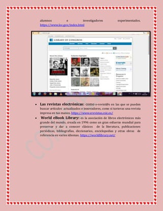 alumnos e investigadores experimentados.
https://www.loc.gov/index.html
 Las revistas electrónicas: como e-revist@s en las que se pueden
buscar artículos actualizados e innovadores, como si tuvieras una revista
impresa en tus manos. https://www.erevistas.csic.es/
 World eBook Library: es la asociación de libros electrónicos más
grande del mundo, creada en 1996 como un gran esfuerzo mundial para
preservar y dar a conocer clásicos de la literatura, publicaciones
periódicas, bibliografías, diccionarios, enciclopedias y otras obras de
referencia en varios idiomas. https://worldlibrary.net/
 