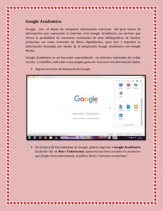 Google Academico
Google, con el objeto de recuperar información relevante del gran banco de
información que representa la Internet, creo Google Académico, un servicio que
ofrece la posibilidad de encontrar resúmenes de citas bibliográficas de fuentes
primarias; así como extractos de libros digitalizados, para leer e imprimir la
información deseadas por medio de la integración Google Académico con Google
Books.
Google Académico es un buscador especializado en artículos indexados de orden
escolar y científico, enfocado a una amplia gama de recursos con información fiable.
 Ingresa al motor de búsqueda de Google.
 En la barra de herramientas de Google, podrás ingresar a Google Académico
haciendo clic en Mas > Todavía mas. Aparecerá una lista con todos los productos
que Google ofreceabiertamente al público. Busca “Literatura ecuatoriana”
 