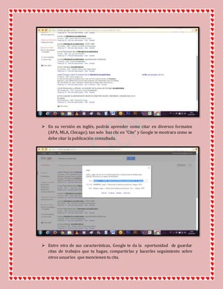  En su versión en inglés, podrás aprender como citar en diversos formatos
(APA, MLA, Chicago); tan solo haz clic en “Cite” y Google te mostrara como se
debe citar la publicación consultada.
 Entre otra de sus características, Google te da la oportunidad de guardar
citas de trabajos que tu hagas; compartirlas y hacerles seguimiento sobre
otros usuarios que mencionen tu cita.
 