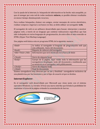 Con la ayuda de la Internet, la búsqueda de información se ha hecho más asequible, ya
que al navegar por esta red de redes mediante enlaces, es posible obtener resultados
en menor tiempo disminuyendo recursos.
Para realizar búsquedas, chatear con amigos, enviar mensajes de correo electrónico,
realizar compras o ingresar a un banco on-line, se debe utilizar un navegador web.
El navegador de web es un software desarrollado para buscar, interpretar y mostrar
páginas web, a través de un lenguaje que contiene indicaciones específicas que han
sido trabajadas en varios lenguajes de programación, de entre ellos el más conocido es
HTML (Hyper Text Markup Language)
Una página web básica esta en programa HTML de la siguiente manera:
<html> Le indica al navegador el lenguaje de programación web que
esta utilizando. Inicio del documento.
<head> Etiqueta de cabecera del navegador
<title>Titulo</title
>
Informacion que será mostrada en la barra de titulo
</head> Cierre de etiqueta head
<body> Cuerpo de la pagina. Aquí reside toda la información que los
navegadores despliegan: texto del documento y multimedia que
se mostrara en el navegador web públicamente.
</body> Cierre de etiqueta body
</html> Final de documento
Existen navegadores muy diversos por su uso y finalidad : navegadores exclusivos de
una plataforma, por las funciones y por el tipo de usuario al que se destina.
Internet Explorer:
Es el navegador web desarrollado por Microsoft que viene junto con el sistema
operativo Windows. La versión 10 trae una nueva interfaz que brinda la posibilidad de
maximizar el área de la página evitando la acumulación de barras.
 