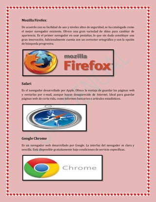 MozillaFirefox:
De acuerdo con su facilidad de uso y niveles altos de seguridad, se ha catalogado como
el mejor navegador existente. Ofrece una gran variedad de skins para cambiar de
apariencia. Es el primer navegador en usar pestañas, lo que sin duda constituye una
gran innovación. Adicionalmente cuenta con un corrector ortográfico y con la opción
de búsqueda progresiva.
Safari
Es el navegador desarrollado por Apple. Ofrece la ventaja de guardar las páginas web
y enviarlas por e-mail, aunque hayan desaparecido de Internet. Ideal para guardar
páginas web de corta vida, como informes bancarios o artículos estadísticos.
Google Chrome
Es un navegador web desarrollado por Google. La interfaz del navegador es clara y
sencilla. Está disponible gratuitamente bajo condiciones de servicio específicas.
 