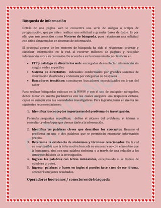 Búsqueda de información
Detrás de una página web se encuentra una serie de códigos o scripts de
programación, que permiten realizar una solicitud a grandes bases de datos. Es por
ello que son conocidos como Motores de búsqueda, pues relacionan una solicitud
con sitios almacenados en sistemas de información.
El principal aporte de los motores de búsqueda ha sido el relacionar, ordenar y
clasificar información en la red, al recorrer millones de páginas y recopilar
información sobre su contenido. De acuerdo a su funcionamiento, se clasifican en:
 FTP y catálogo de directorios web: encargados de recolectar información sin
ningún orden especifico
 Sistema de directorios indexados: conformados por grandes sistemas de
información clasificada y ordenada por categorías de búsqueda
 Buscadores temáticos: constituyen buscadores especializados en áreas del
saber
Para realizar búsquedas exitosas en la WWW y con el uso de cualquier navegador,
debes tomar en cuenta parámetros con los cuales asegures una respuesta exitosa,
capaz de cumplir con tus necesidades investigativas. Para lograrlo, toma en cuenta las
siguientes recomendaciones:
1. Identifica los conceptos importantes del problema de investigación.
Formula preguntas específicas; define el alcance del problema, el idioma a
consultar, y el enfoque que deseas darle a la información.
2. Identifica las palabras claves que describen los conceptos. Resume el
problema en una o dos palabras que te permitirán encontrar información
precisa.
3. Determina la existencia de sinónimos y términos relacionados. En la red
es muy posible que la información buscada se encuentre no con el nombre que
la buscamos, sino con una palabra sinónima o a través de una relación a los
conceptos básicos de la investigación.
4. Ingresa las palabras con letras minúsculas, exceptuando si se tratase de
nombres propios.
5. Ingresa palabras o frases en ingles si puedes hace r uso de ese idioma,
obtendrás mayores resultados.
Operadores booleanos / conectores de búsqueda
 
