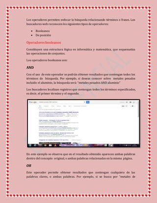 Los operadores permiten enfocar la búsqueda relacionando términos o frases. Los
buscadores web reconocen los siguientes tipos de operadores:
 Booleanos
 De posición
Operadoresbooleanos
Constituyen una estructura lógica en informática y matemática, que esquematiza
las operaciones de conjuntos.
Los operadores booleanos son:
AND
Con el uso de este operador se podrán obtener resultados que contengan todos los
términos de búsqueda. Por ejemplo, si deseas conocer sobre metales pesados
incluido el aluminio, la búsqueda será: “metales pesados AND aluminio”
Los buscadores localizan registros que contengan todos los términos especificados,
es decir, el primer término y el segundo.
En este ejemplo se observa que en el resultado obtenido aparecen ambas palabras
dentro del concepto original, o ambas palabras relacionadas en la misma página.
OR
Este operador permite obtener resultados que contengan cualquiera de las
palabras claves, o ambas palabras. Por ejemplo, si se busca por “metales de
 