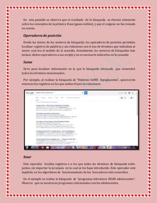 En esta pantalla se observa que el resultado de la búsqueda se efectuó solamente
sobre los conceptos de la primera frase (gases nobles), y que el oxígeno no fue tomado
en cuenta.
Operadoresde posición
Desde los inicios de los motores de búsqueda, los operadores de posición permitían
localizar registros de palabras y sus relaciones con el uso de términos que indicaban al
motor cual era el sentido de la consulta. Actualmente, los motores de búsquedas han
incluso dichos operadores a sus scripts y no es necesario indicarlos en la consulta
Same
Sirve para localizar información en la que la búsqueda efectuada que contendrá
todos los términos mencionados.
Por ejemplo, al realizar la búsqueda de “Diabetes SAME hipoglucemia”, aparecerán
entonces los registros en los que ambas frases se relacionen.
Near
Este operador localiza registros e n los que todos los términos de búsqueda estén
juntos, sin importar la jerarquía en la cual se los haya introducido. Este operador está
implícito en los algoritmos de funcionamiento de los buscadores más conocidos.
En el ejemplo se realiza la búsqueda de “programas televisivos NEAR adolescentes”.
Observa que se mostraran programas relacionados con los adolescentes.
 