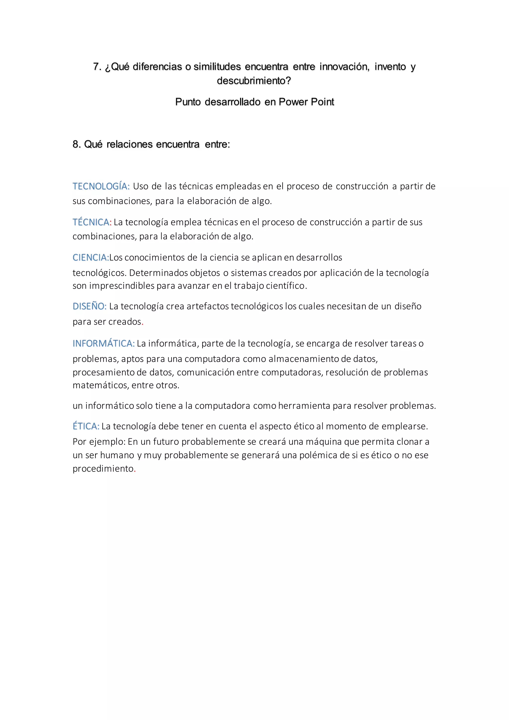 7. ¿Qué diferencias o similitudes encuentra entre innovación, invento y
descubrimiento?
Punto desarrollado en Power Point
8. Qué relaciones encuentra entre:
TECNOLOGÍA: Uso de las técnicas empleadas en el proceso de construcción a partir de
sus combinaciones, para la elaboración de algo.
TÉCNICA: La tecnología emplea técnicas en el proceso de construcción a partir de sus
combinaciones, para la elaboración de algo.
CIENCIA:Los conocimientos de la ciencia se aplican en desarrollos
tecnológicos. Determinados objetos o sistemas creados por aplicación de la tecnología
son imprescindibles para avanzar en el trabajo científico.
DISEÑO: La tecnología crea artefactos tecnológicos los cuales necesitan de un diseño
para ser creados.
INFORMÁTICA: La informática, parte de la tecnología, se encarga de resolver tareas o
problemas, aptos para una computadora como almacenamiento de datos,
procesamiento de datos, comunicación entre computadoras, resolución de problemas
matemáticos, entre otros.
un informático solo tiene a la computadora como herramienta para resolver problemas.
ÉTICA: La tecnología debe tener en cuenta el aspecto ético al momento de emplearse.
Por ejemplo: En un futuro probablemente se creará una máquina que permita clonar a
un ser humano y muy probablemente se generará una polémica de si es ético o no ese
procedimiento.
 