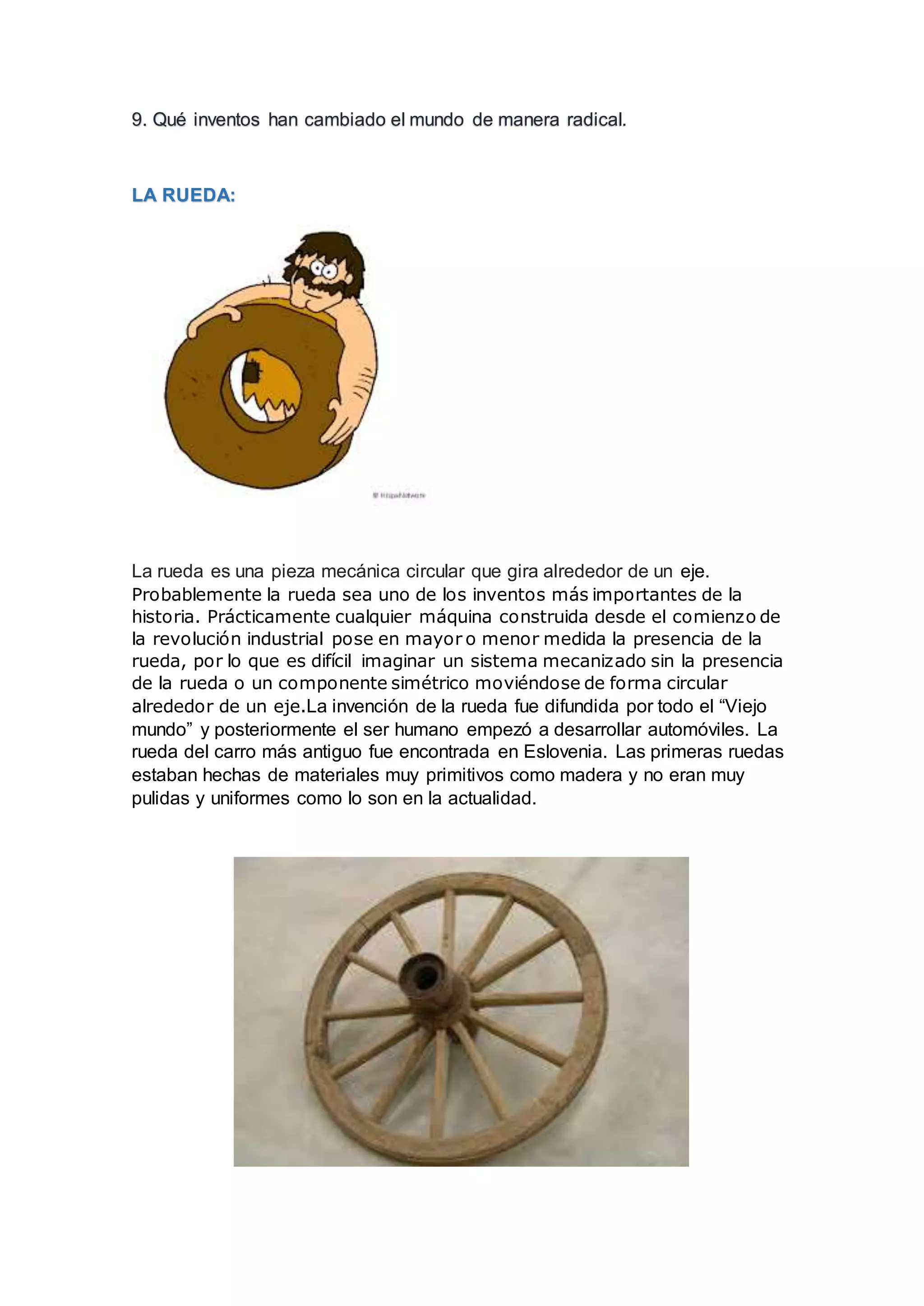 9. Qué inventos han cambiado el mundo de manera radical.
LA RUEDA:
La rueda es una pieza mecánica circular que gira alrededor de un eje.
Probablemente la rueda sea uno de los inventos más importantes de la
historia. Prácticamente cualquier máquina construida desde el comienzo de
la revolución industrial pose en mayor o menor medida la presencia de la
rueda, por lo que es difícil imaginar un sistema mecanizado sin la presencia
de la rueda o un componente simétrico moviéndose de forma circular
alrededor de un eje.La invención de la rueda fue difundida por todo el “Viejo
mundo” y posteriormente el ser humano empezó a desarrollar automóviles. La
rueda del carro más antiguo fue encontrada en Eslovenia. Las primeras ruedas
estaban hechas de materiales muy primitivos como madera y no eran muy
pulidas y uniformes como lo son en la actualidad.
 