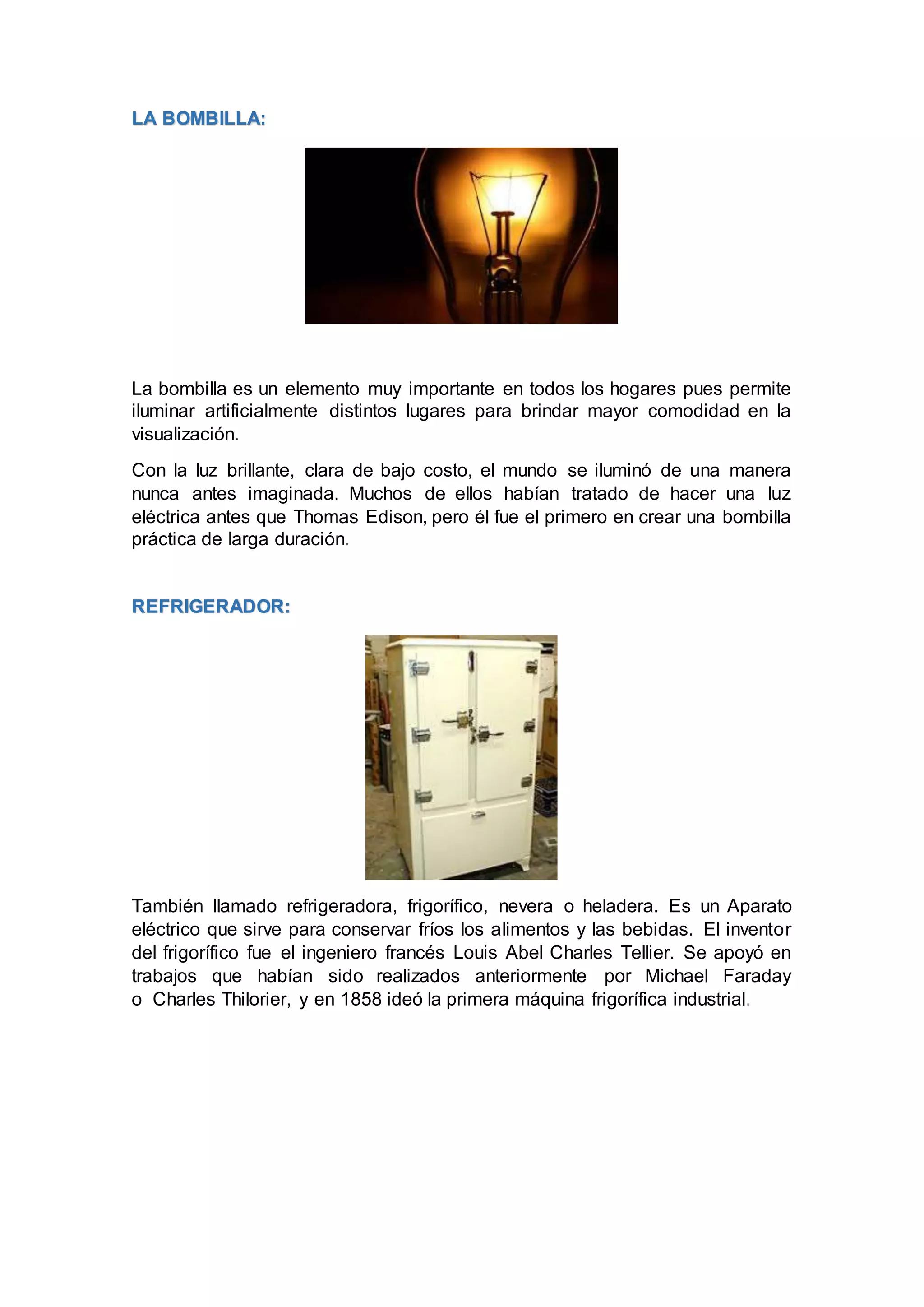 LA BOMBILLA:
La bombilla es un elemento muy importante en todos los hogares pues permite
iluminar artificialmente distintos lugares para brindar mayor comodidad en la
visualización.
Con la luz brillante, clara de bajo costo, el mundo se iluminó de una manera
nunca antes imaginada. Muchos de ellos habían tratado de hacer una luz
eléctrica antes que Thomas Edison, pero él fue el primero en crear una bombilla
práctica de larga duración.
REFRIGERADOR:
También llamado refrigeradora, frigorífico, nevera o heladera. Es un Aparato
eléctrico que sirve para conservar fríos los alimentos y las bebidas. El inventor
del frigorífico fue el ingeniero francés Louis Abel Charles Tellier. Se apoyó en
trabajos que habían sido realizados anteriormente por Michael Faraday
o Charles Thilorier, y en 1858 ideó la primera máquina frigorífica industrial.
 