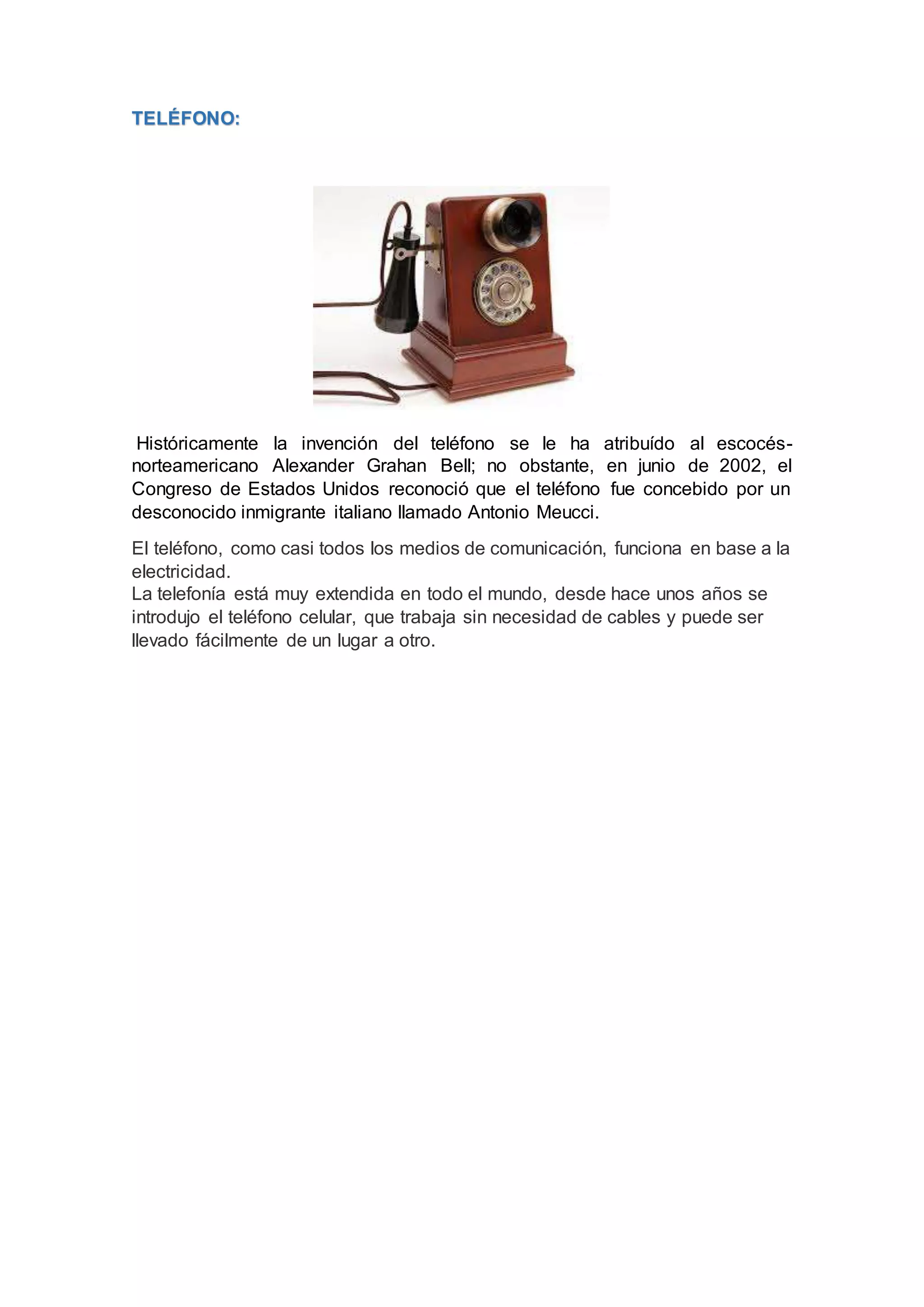 TELÉFONO:
Históricamente la invención del teléfono se le ha atribuído al escocés-
norteamericano Alexander Grahan Bell; no obstante, en junio de 2002, el
Congreso de Estados Unidos reconoció que el teléfono fue concebido por un
desconocido inmigrante italiano llamado Antonio Meucci.
El teléfono, como casi todos los medios de comunicación, funciona en base a la
electricidad.
La telefonía está muy extendida en todo el mundo, desde hace unos años se
introdujo el teléfono celular, que trabaja sin necesidad de cables y puede ser
llevado fácilmente de un lugar a otro.
 