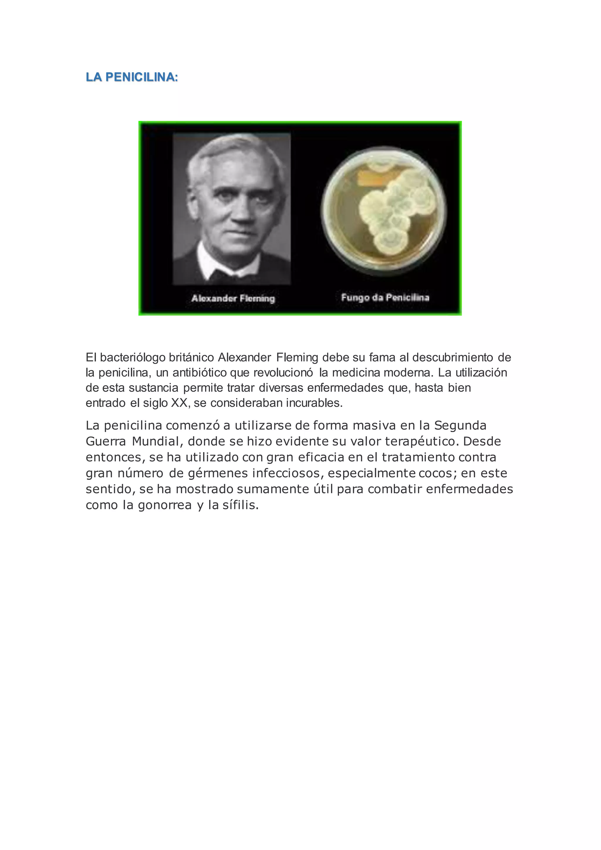 LA PENICILINA:
El bacteriólogo británico Alexander Fleming debe su fama al descubrimiento de
la penicilina, un antibiótico que revolucionó la medicina moderna. La utilización
de esta sustancia permite tratar diversas enfermedades que, hasta bien
entrado el siglo XX, se consideraban incurables.
La penicilina comenzó a utilizarse de forma masiva en la Segunda
Guerra Mundial, donde se hizo evidente su valor terapéutico. Desde
entonces, se ha utilizado con gran eficacia en el tratamiento contra
gran número de gérmenes infecciosos, especialmente cocos; en este
sentido, se ha mostrado sumamente útil para combatir enfermedades
como la gonorrea y la sífilis.
 
