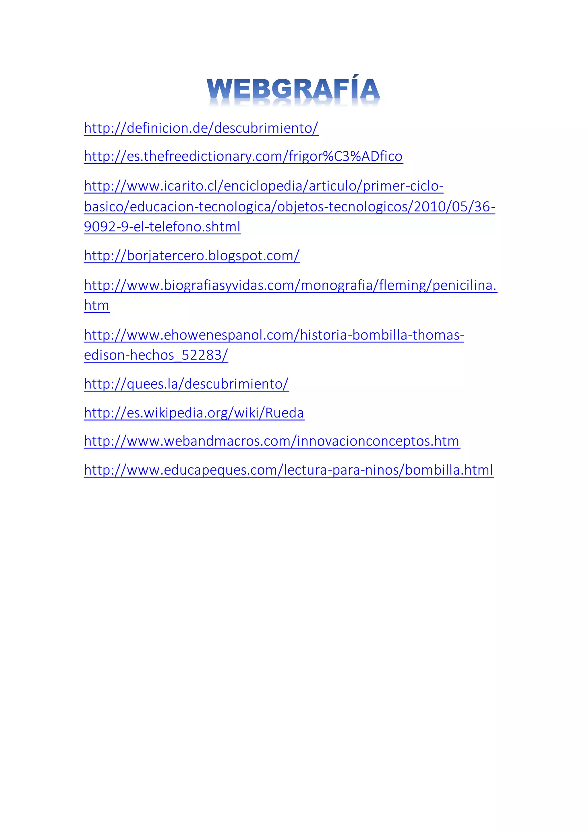 http://definicion.de/descubrimiento/
http://es.thefreedictionary.com/frigor%C3%ADfico
http://www.icarito.cl/enciclopedia/articulo/primer-ciclo-
basico/educacion-tecnologica/objetos-tecnologicos/2010/05/36-
9092-9-el-telefono.shtml
http://borjatercero.blogspot.com/
http://www.biografiasyvidas.com/monografia/fleming/penicilina.
htm
http://www.ehowenespanol.com/historia-bombilla-thomas-
edison-hechos_52283/
http://quees.la/descubrimiento/
http://es.wikipedia.org/wiki/Rueda
http://www.webandmacros.com/innovacionconceptos.htm
http://www.educapeques.com/lectura-para-ninos/bombilla.html
 