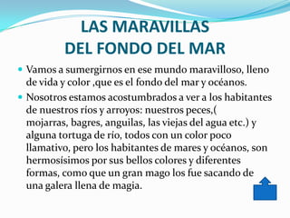 LAS MARAVILLAS
          DEL FONDO DEL MAR
 Vamos a sumergirnos en ese mundo maravilloso, lleno
  de vida y color ,que es el fondo del mar y océanos.
 Nosotros estamos acostumbrados a ver a los habitantes
  de nuestros ríos y arroyos: nuestros peces,(
  mojarras, bagres, anguilas, las viejas del agua etc.) y
  alguna tortuga de río, todos con un color poco
  llamativo, pero los habitantes de mares y océanos, son
  hermosísimos por sus bellos colores y diferentes
  formas, como que un gran mago los fue sacando de
  una galera llena de magia.
 
