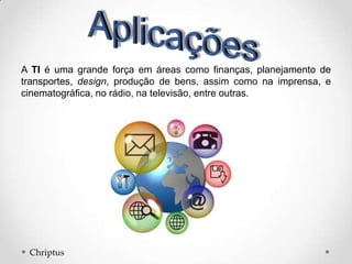 A TI é uma grande força em áreas como finanças, planejamento de
transportes, design, produção de bens, assim como na imprensa, e
cinematográfica, no rádio, na televisão, entre outras.
Chriptus
 