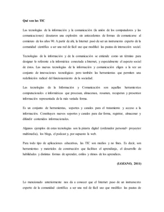 Qué son las TIC
Las tecnologías de la información y la comunicación (la unión de los computadores y las
comunicaciones) desataron una explosión sin antecedentes de formas de comunicarse al
comienzo de los años 90. A partir de ahí, la Internet pasó de ser un instrumento experto de la
comunidad científica a ser una red de fácil uso que modificó las pautas de interacción social.
Tecnologías de la información y de la comunicación se entiende como un término para
designar lo referente a la informática conectada a Internet, y especialmente el aspecto social
de éstos. Las nuevas tecnologías de la información y comunicación eligen a la vez un
conjunto de innovaciones tecnológicas pero también las herramientas que permiten una
redefinición radical del funcionamiento de la sociedad.
Las tecnologías de la Información y Comunicación son aquellas herramientas
computacionales e informáticas que procesan, almacenan, resumen, recuperan y presentan
información representada de la más variada forma.
Es un conjunto de herramientas, soportes y canales para el tratamiento y acceso a la
información. Constituyen nuevos soportes y canales para dar forma, registrar, almacenar y
difundir contenidos informacionales.
Algunos ejemplos de estas tecnologías son la pizarra digital (ordenador personal+ proyector
multimedia), los blogs, el podcast y, por supuesto la web.
Para todo tipo de aplicaciones educativas, las TIC son medios y no fines. Es decir, son
herramientas y materiales de construcción que facilitan el aprendizaje, el desarrollo de
habilidades y distintas formas de aprender, estilos y ritmos de los aprendices.
(LOZANO, 2011)
Lo mencionado anteriormente nos da a conocer que el Internet paso de un instrumento
experto de la comunidad científica a ser una red de fácil uso que modifico las pautas de
 