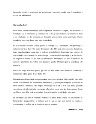 interacción social, es un conjunto de herramientas, soportes y canales para el tratamiento y
acceso a la información.
Qué son las TAC
Hasta ahora, cuando hablábamos de la competencia informática o digital, nos referíamos a
tecnologías de la información y comunicación (TIC), y todo el interés, se centraba en dotar
a los estudiantes y a los profesores de formación para dominar estas tecnologías. Mucha
tecnología, pero en el fondo muy poca metodología.
Es en el entorno educativo donde aparece el concepto TAC (tecnologías del aprendizaje y
del conocimiento). Las TAC tratan de orientar a las TIC hacia unos usos más formativos,
tanto para el estudiante como para el profesor, con el objetivo de aprender más y mejor. Se
trata de incidir especialmente en la metodología, en los usos de la tecnología y no únicamente
en asegurar el dominio de una serie de herramientas informáticas. Se trata en definitiva de
conocer y de explorar los posibles usos didácticos que las TIC tienen para el aprendizaje y la
docencia.
Esto cobra mayor relevancia puesto que cada vez más instituciones educativas comienzan a
implementar algún grado de uso de las TIC.
Por medio de toda tecnología que proporcione las nociones técnicas indispensables para saber
utilizar con confianza las herramientas informáticas, y que se pueda emplear y reutilizar de
modo creativo y adecuado a las propias necesidades en el aula o en la vida diaria, que cada
vez se torna más informatizada y nos exige saber cómo operar todo tipo de programas. Como
ya dijimos, esto debe venir acompañado de una formación metodológica adecuada.
En un terreno que está en constante evolución es difícil definir cuáles son en concreto las
herramientas indispensables a trabajar, por lo que es algo que deberá ser analizado
repetidamente a medida que se produzcan nuevos avances.
(LOZANO, 2011)
 