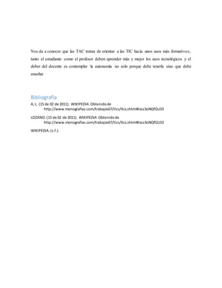 Nos da a conocer que las TAC tratan de orientar a las TIC hacia unos usos más formativos,
tanto el estudiante como el profesor deben aprender más y mejor los usos tecnológicos y el
deber del docente es contemplar la autonomía no solo porque debe tenerla sino que debe
enseñar
Bibliografía
A,L. (15 de 02 de 2011). WIKIPEDIA.Obtenidode
http://www.monografias.com/trabajos67/tics/tics.shtml#ixzz3oNQfGU33
LOZANO.(15 de 02 de 2011). WIKIPEDIA.Obtenidode
http://www.monografias.com/trabajos67/tics/tics.shtml#ixzz3oNQfGU33
WIKIPEDIA.(s.f.).
 