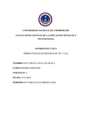UNIVERSIDAD NACIONAL DE CHIMBORAZO
FACULTAD DE CIENCIAS DE LA EDUCACION HUMANAS Y
TEGNOLOGIAS.
INFORMATICA TICS
TEMA: INVESTIGAR DEFINIÓN DE TIC Y TAC
NOMBRE:KATY BELEN SAULA HUARACA
CURSO:PRIMER SEMESTRE
PARALELO: A
FECHA: 15-10-2015
PERIODO:OCTUBRE (2015)-FEBRERO (2016)
 