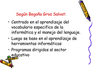 Según Begoña Gros Salvat:   Centrado en el aprendizaje del vocabulario especifico de la informática y el manejo del lenguaje. Luego se baso en el aprendizaje de herramientas informáticas Programas dirigidos al sector educativo  