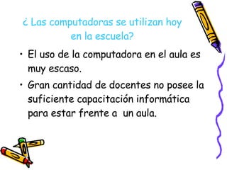 ¿ Las computadoras se utilizan hoy en la escuela? El uso de la computadora en el aula es muy escaso. Gran cantidad de docentes no posee la suficiente capacitación informática para estar frente a  un aula. 