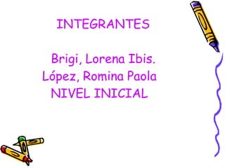 INTEGRANTES Brigi, Lorena Ibis. López, Romina Paola  NIVEL INICIAL  