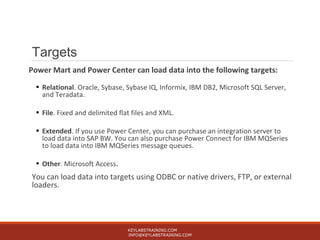 Targets
Power Mart and Power Center can load data into the following targets:
• Relational. Oracle, Sybase, Sybase IQ, Informix, IBM DB2, Microsoft SQL Server,
and Teradata.
• File. Fixed and delimited flat files and XML.
• Extended. If you use Power Center, you can purchase an integration server to
load data into SAP BW. You can also purchase Power Connect for IBM MQSeries
to load data into IBM MQSeries message queues.
• Other. Microsoft Access.
You can load data into targets using ODBC or native drivers, FTP, or external
loaders.
KEYLABSTRAINING.COM
INFO@KEYLABSTRAINING.COM
 
