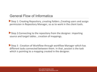 General Flow of Informatica
Step 1: Creating Repository ,creating folders ,Creating users and assign
permission in Repository Manager, so as to work in the client tools.
Step 2:Connecting to the repository from the designer. importing
source and target tables , creation of mappings.
Step 3 : Creation of Workflow through workflow Manager which has
different tasks connected between them. In that ,session is the task
which is pointing to a mapping created in the designer.
KEYLABSTRAINING.COM
INFO@KEYLABSTRAINING.COM
 
