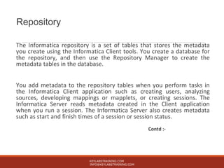 Repository
The Informatica repository is a set of tables that stores the metadata
you create using the Informatica Client tools. You create a database for
the repository, and then use the Repository Manager to create the
metadata tables in the database.
You add metadata to the repository tables when you perform tasks in
the Informatica Client application such as creating users, analyzing
sources, developing mappings or mapplets, or creating sessions. The
Informatica Server reads metadata created in the Client application
when you run a session. The Informatica Server also creates metadata
such as start and finish times of a session or session status.
Contd :-
KEYLABSTRAINING.COM
INFO@KEYLABSTRAINING.COM
 