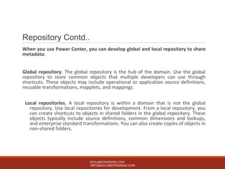 Repository Contd..
When you use Power Center, you can develop global and local repository to share
metadata:
Global repository. The global repository is the hub of the domain. Use the global
repository to store common objects that multiple developers can use through
shortcuts. These objects may include operational or application source definitions,
reusable transformations, mapplets, and mappings.
Local repositories. A local repository is within a domain that is not the global
repository. Use local repositories for development. From a local repository, you
can create shortcuts to objects in shared folders in the global repository. These
objects typically include source definitions, common dimensions and lookups,
and enterprise standard transformations. You can also create copies of objects in
non-shared folders.
KEYLABSTRAINING.COM
INFO@KEYLABSTRAINING.COM
 